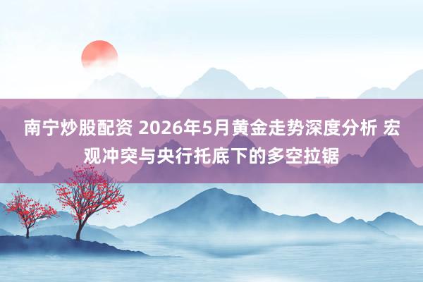 南宁炒股配资 2026年5月黄金走势深度分析 宏观冲突与央行托底下的多空拉锯