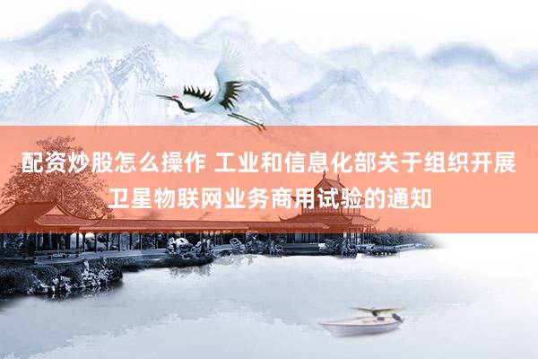 配资炒股怎么操作 工业和信息化部关于组织开展卫星物联网业务商用试验的通知