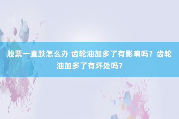 股票一直跌怎么办 齿轮油加多了有影响吗？齿轮油加多了有坏处吗？