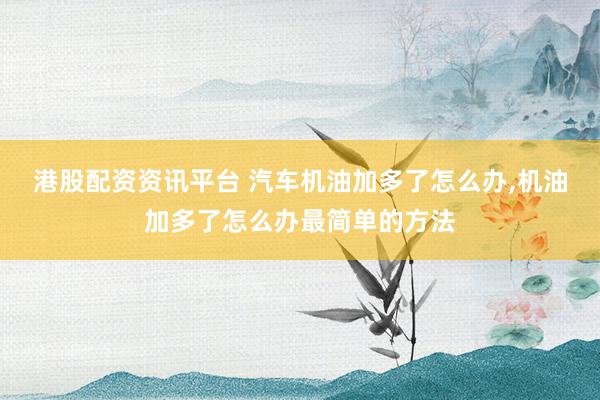 港股配资资讯平台 汽车机油加多了怎么办,机油加多了怎么办最简单的方法