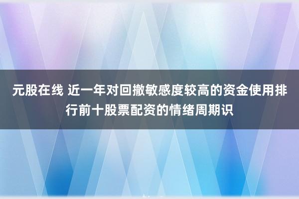 元股在线 近一年对回撤敏感度较高的资金使用排行前十股票配资的情绪周期识