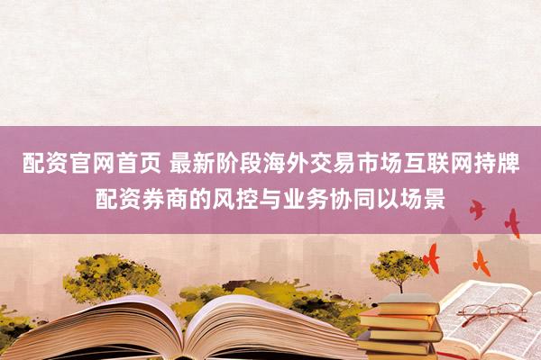 配资官网首页 最新阶段海外交易市场互联网持牌配资券商的风控与业务协同以场景