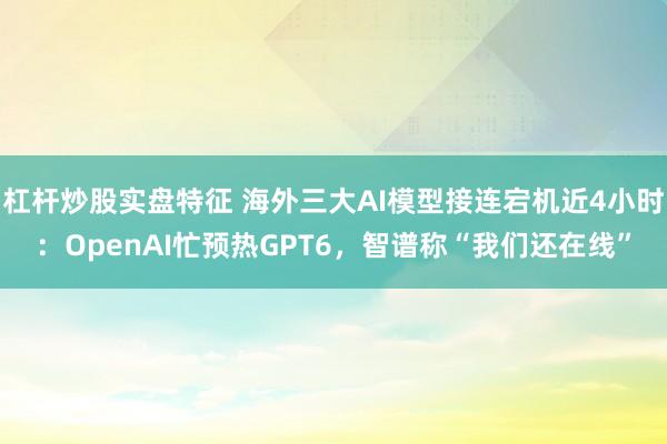 杠杆炒股实盘特征 海外三大AI模型接连宕机近4小时：OpenAI忙预热GPT6，智谱称“我们还在线”