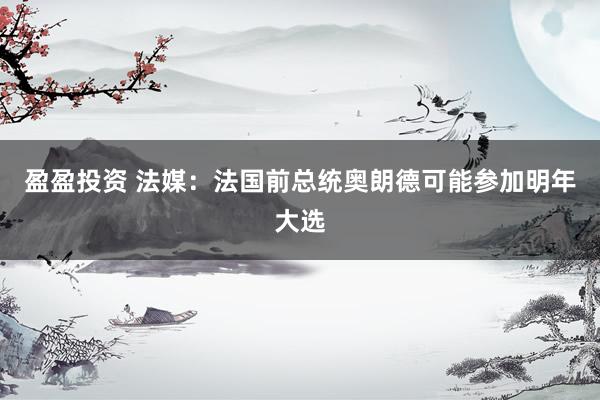 盈盈投资 法媒：法国前总统奥朗德可能参加明年大选