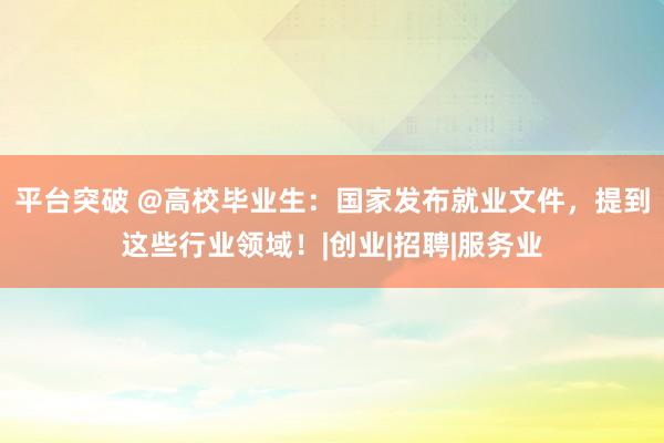 平台突破 @高校毕业生：国家发布就业文件，提到这些行业领域！|创业|招聘|服务业
