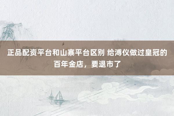 正品配资平台和山寨平台区别 给溥仪做过皇冠的百年金店，要退市了