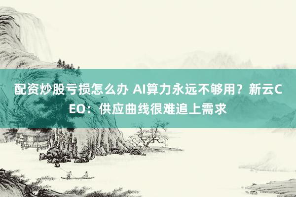 配资炒股亏损怎么办 AI算力永远不够用？新云CEO：供应曲线很难追上需求
