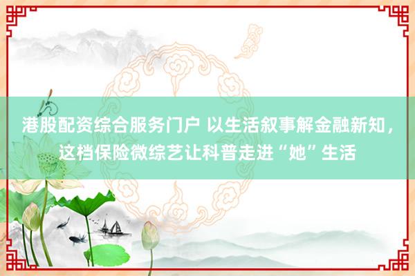港股配资综合服务门户 以生活叙事解金融新知，这档保险微综艺让科普走进“她”生活