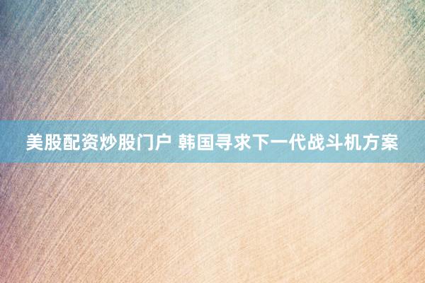 美股配资炒股门户 韩国寻求下一代战斗机方案