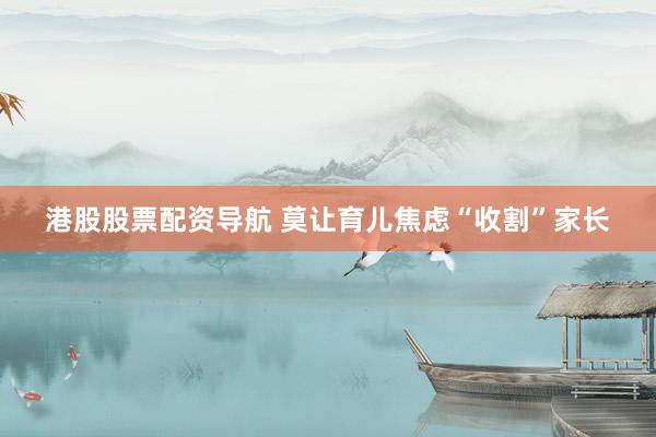港股股票配资导航 莫让育儿焦虑“收割”家长
