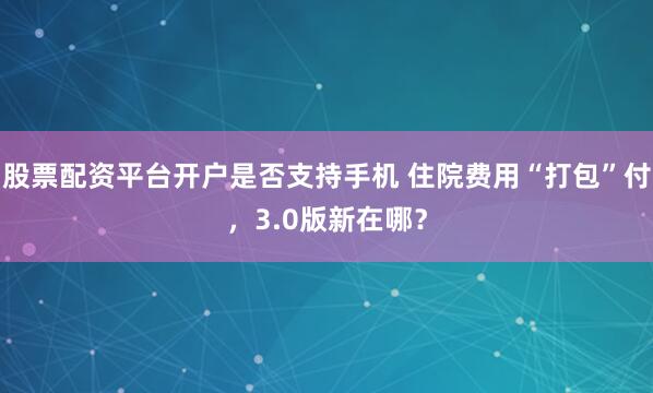 股票配资平台开户是否支持手机 住院费用“打包”付，3.0版新在哪？
