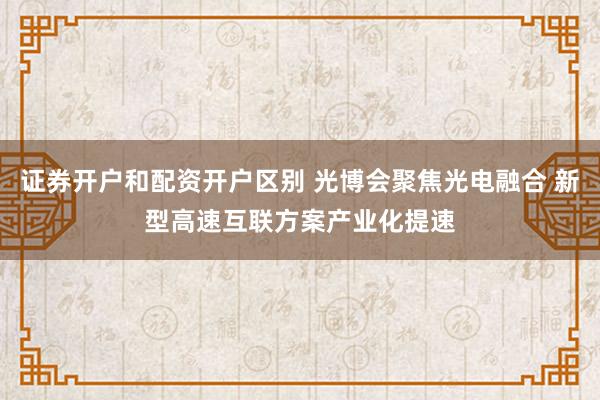 证券开户和配资开户区别 光博会聚焦光电融合 新型高速互联方案产业化提速