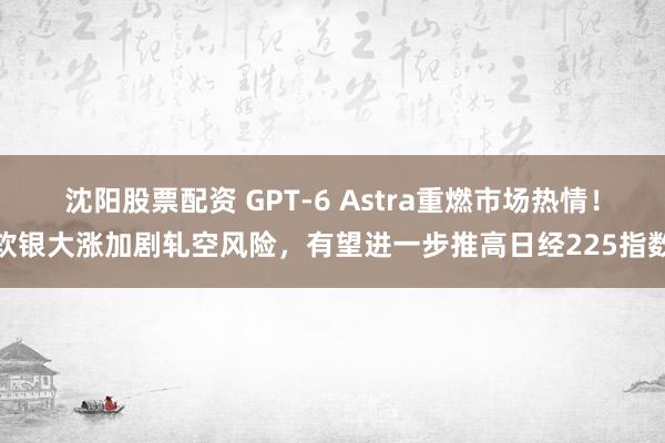 沈阳股票配资 GPT-6 Astra重燃市场热情！软银大涨加剧轧空风险，有望进一步推高日经225指数
