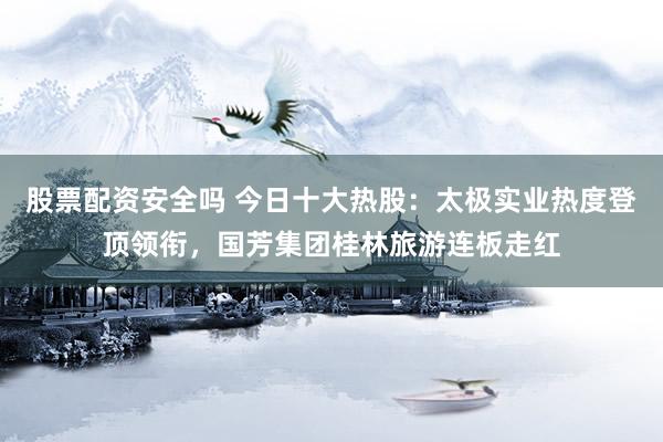 股票配资安全吗 今日十大热股：太极实业热度登顶领衔，国芳集团桂林旅游连板走红
