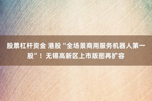 股票杠杆资金 港股“全场景商用服务机器人第一股”！无锡高新区上市版图再扩容
