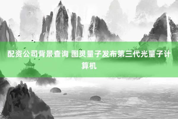 配资公司背景查询 图灵量子发布第三代光量子计算机