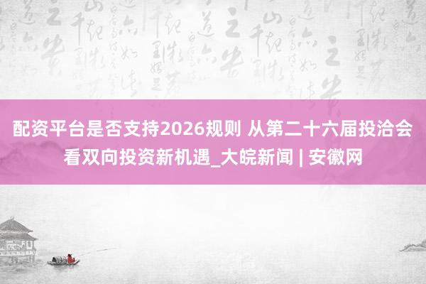 配资平台是否支持2026规则 从第二十六届投洽会看双向投资新机遇_大皖新闻 | 安徽网