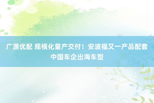 广源优配 规模化量产交付！安波福又一产品配套中国车企出海车型