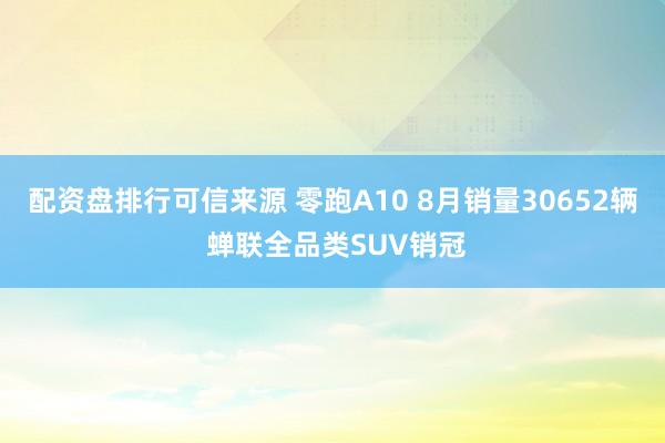 配资盘排行可信来源 零跑A10 8月销量30652辆 蝉联全品类SUV销冠