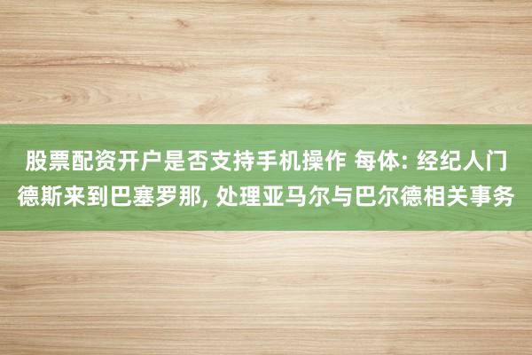 股票配资开户是否支持手机操作 每体: 经纪人门德斯来到巴塞罗那, 处理亚马尔与巴尔德相关事务