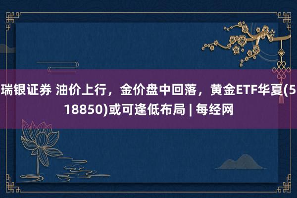 瑞银证券 油价上行，金价盘中回落，黄金ETF华夏(518850)或可逢低布局 | 每经网