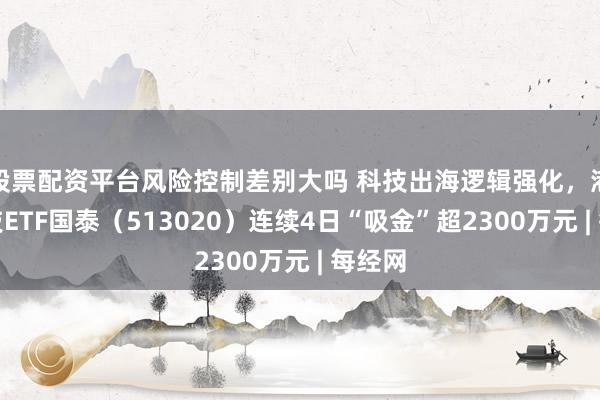 股票配资平台风险控制差别大吗 科技出海逻辑强化，港股科技ETF国泰（513020）连续4日“吸金”超2300万元 | 每经网