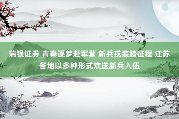 瑞银证券 青春逐梦赴军营 新兵戎装踏征程 江苏各地以多种形式欢送新兵入伍