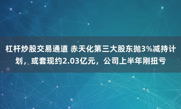 杠杆炒股交易通道 赤天化第三大股东抛3%减持计划，或套现约2.03亿元，公司上半年刚扭亏