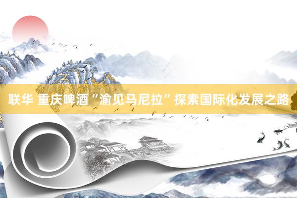 联华 重庆啤酒“渝见马尼拉”探索国际化发展之路