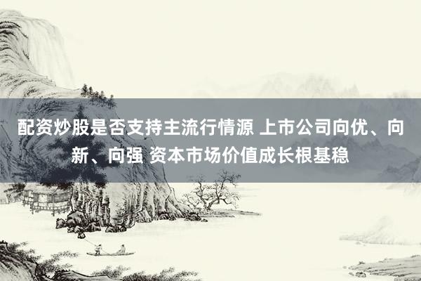 配资炒股是否支持主流行情源 上市公司向优、向新、向强 资本市场价值成长根基稳