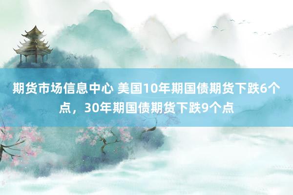 期货市场信息中心 美国10年期国债期货下跌6个点，30年期国债期货下跌9个点