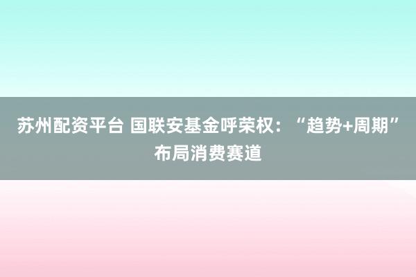 苏州配资平台 国联安基金呼荣权：“趋势+周期”布局消费赛道
