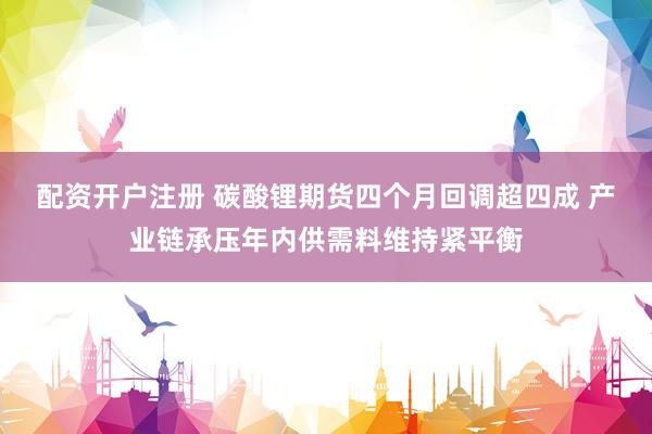 配资开户注册 碳酸锂期货四个月回调超四成 产业链承压年内供需料维持紧平衡