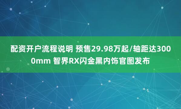 配资开户流程说明 预售29.98万起/轴距达3000mm 智界RX闪金黑内饰官图发布