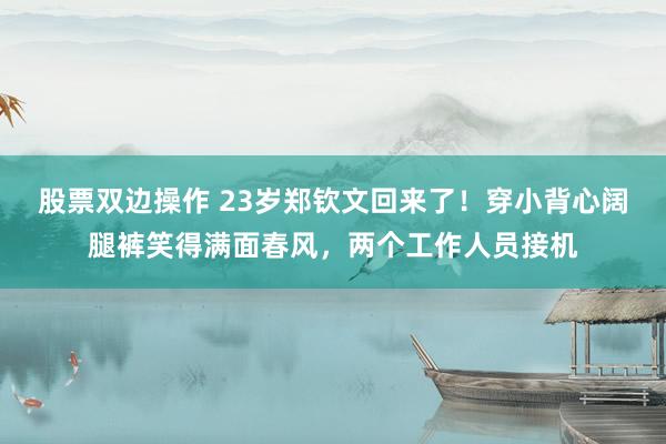 股票双边操作 23岁郑钦文回来了！穿小背心阔腿裤笑得满面春风，两个工作人员接机