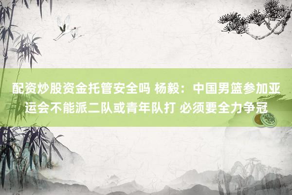 配资炒股资金托管安全吗 杨毅：中国男篮参加亚运会不能派二队或青年队打 必须要全力争冠