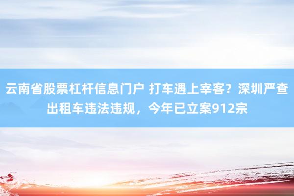 云南省股票杠杆信息门户 打车遇上宰客？深圳严查出租车违法违规，今年已立案912宗
