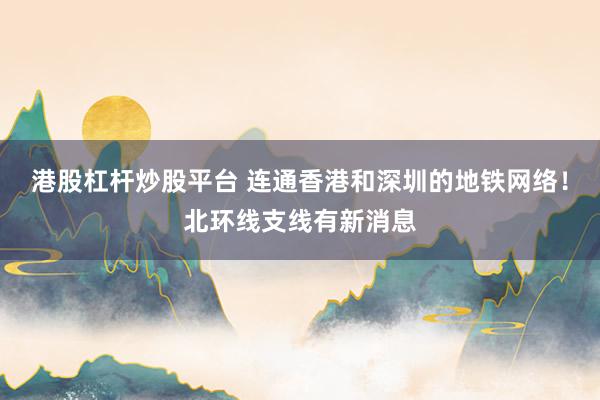 港股杠杆炒股平台 连通香港和深圳的地铁网络！北环线支线有新消息