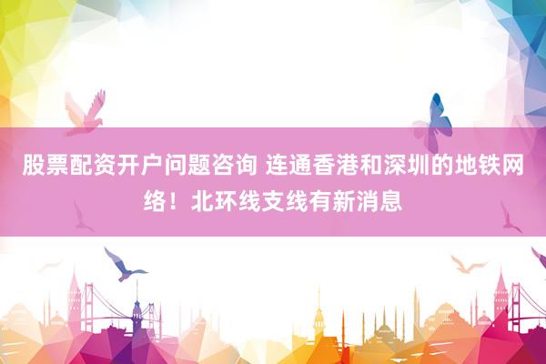 股票配资开户问题咨询 连通香港和深圳的地铁网络！北环线支线有新消息