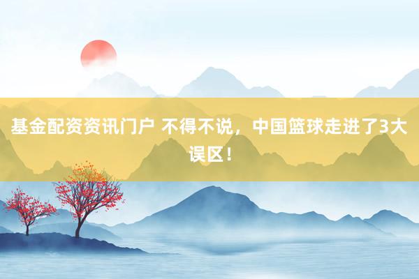 基金配资资讯门户 不得不说，中国篮球走进了3大误区！