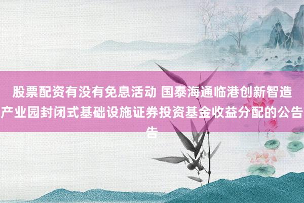 股票配资有没有免息活动 国泰海通临港创新智造产业园封闭式基础设施证券投资基金收益分配的公告
