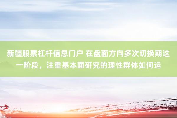 新疆股票杠杆信息门户 在盘面方向多次切换期这一阶段，注重基本面研究的理性群体如何运