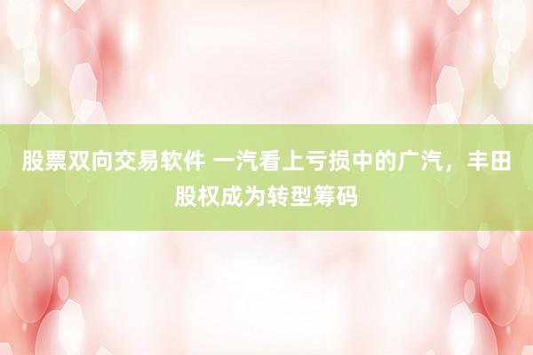 股票双向交易软件 一汽看上亏损中的广汽,丰田股权成为转型筹码