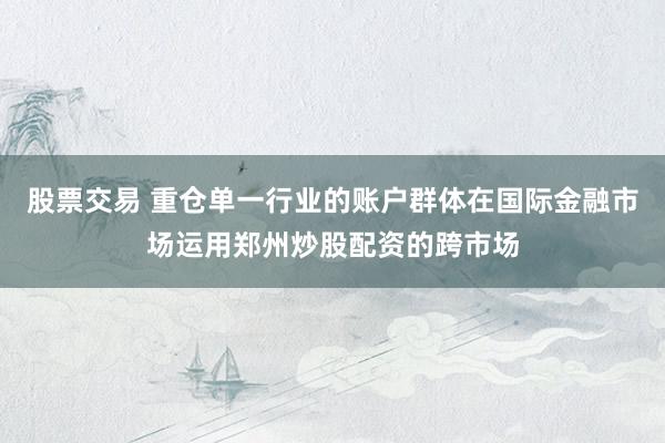 股票交易 重仓单一行业的账户群体在国际金融市场运用郑州炒股配资的跨市场