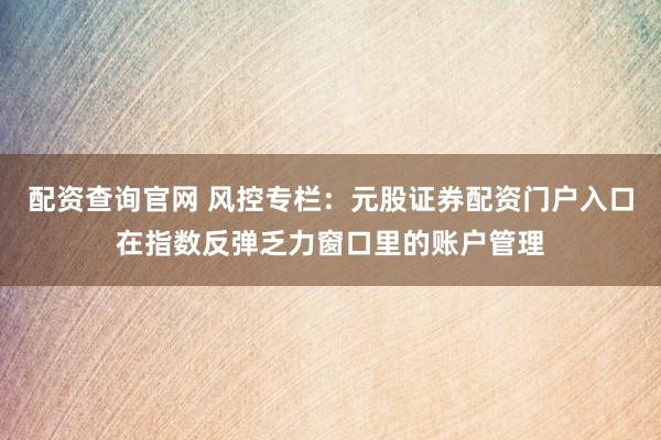 配资查询官网 风控专栏：元股证券配资门户入口在指数反弹乏力窗口里的账户管理