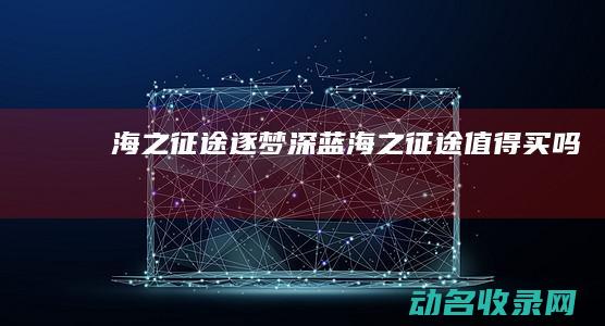 海之征途 逐梦深蓝 (海之征途值得买吗)