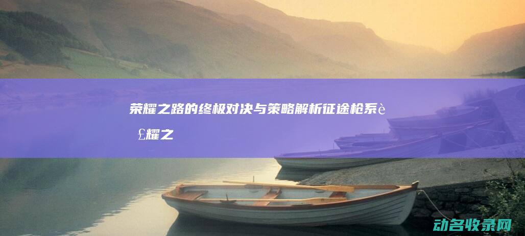 荣耀之路的终极对决与策略解析 征途枪系 (荣耀之路的终点是什么)