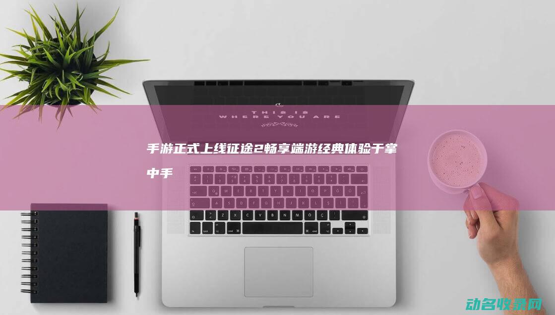 手游正式上线 征途2 畅享端游经典体验于掌中 (手游正式上线了吗)