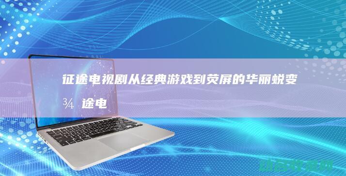 征途 电视剧 从经典游戏到荧屏的华丽蜕变 (征途电视剧从哪里拍的)