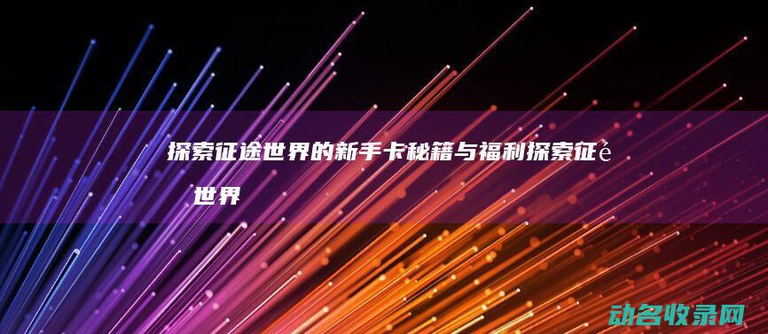 探索征途世界的新手卡秘籍与福利 (探索征途世界攻略大全)